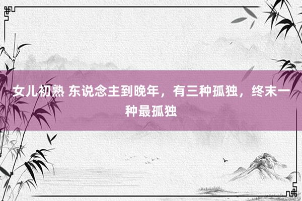 女儿初熟 东说念主到晚年，有三种孤独，终末一种最孤独