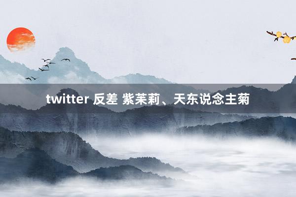 twitter 反差 紫苿莉、天东说念主菊