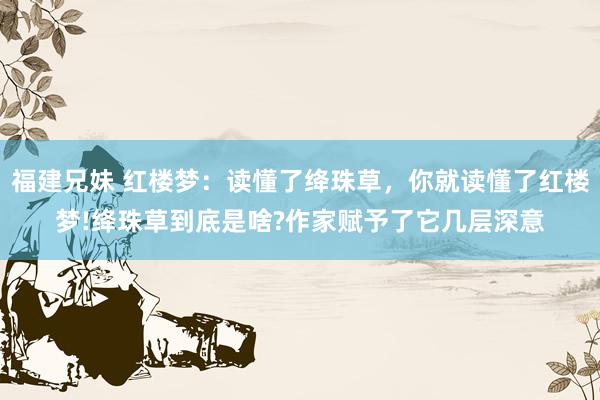 福建兄妹 红楼梦：读懂了绛珠草，你就读懂了红楼梦!绛珠草到底是啥?作家赋予了它几层深意