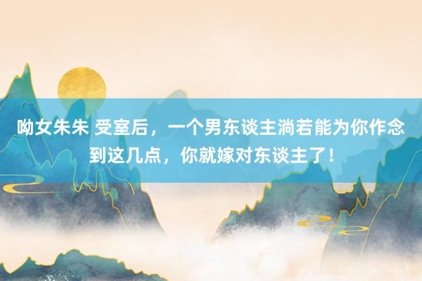 呦女朱朱 受室后，一个男东谈主淌若能为你作念到这几点，你就嫁对东谈主了！