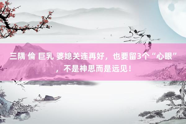 三隅 倫 巨乳 婆媳关连再好，也要留3个“心眼”，不是神思而是远见！
