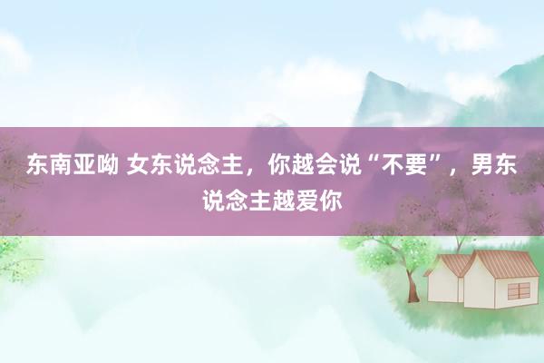 东南亚呦 女东说念主，你越会说“不要”，男东说念主越爱你