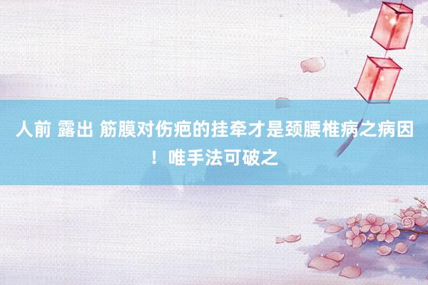人前 露出 筋膜对伤疤的挂牵才是颈腰椎病之病因!唯手法可破之