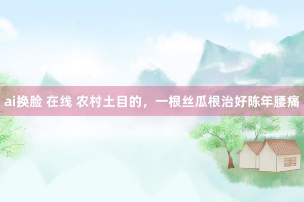 ai换脸 在线 农村土目的，一根丝瓜根治好陈年腰痛