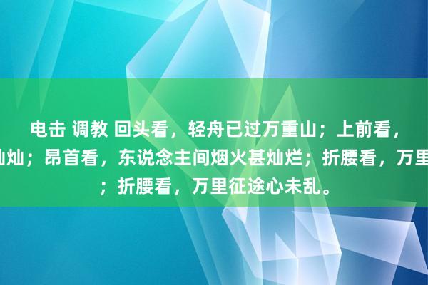 电击 调教 回头看，轻舟已过万重山；上前看，前路漫漫亦灿灿；昂首看，东说念主间烟火甚灿烂；折腰看，万里征途心未乱。