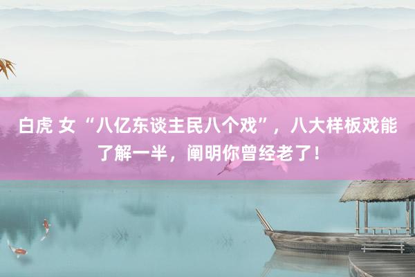 白虎 女 “八亿东谈主民八个戏”，八大样板戏能了解一半，阐明你曾经老了！
