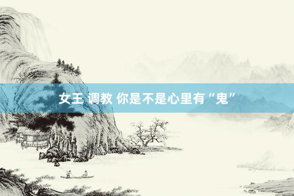女王 调教 你是不是心里有“鬼”