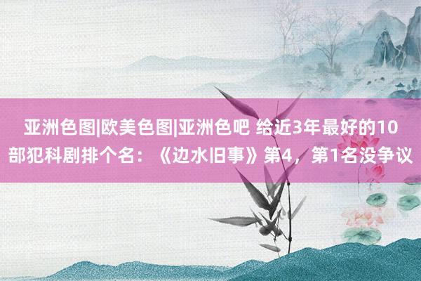 亚洲色图|欧美色图|亚洲色吧 给近3年最好的10部犯科剧排个名：《边水旧事》第4，第1名没争议