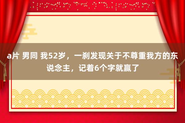 a片 男同 我52岁，一刹发现关于不尊重我方的东说念主，记着6个字就赢了