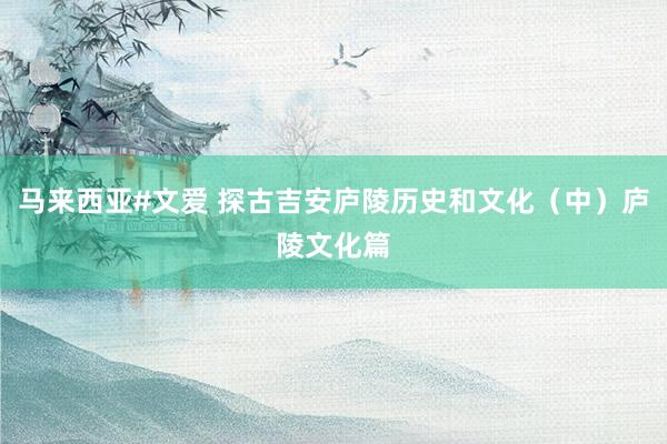 马来西亚#文爱 探古吉安庐陵历史和文化（中）庐陵文化篇