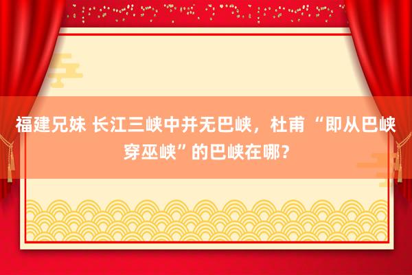 福建兄妹 长江三峡中并无巴峡，杜甫 “即从巴峡穿巫峡”的巴峡在哪？