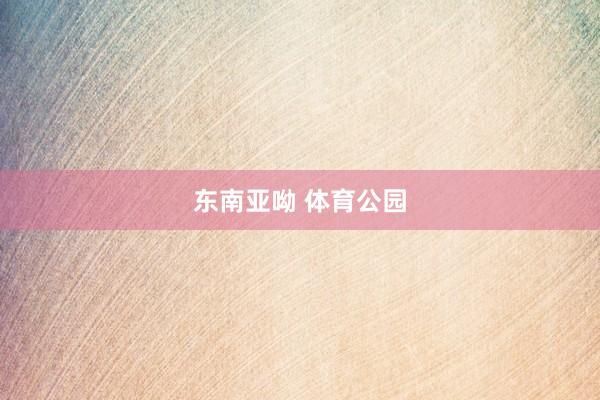 东南亚呦 体育公园