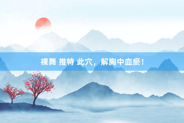 裸舞 推特 此穴,解胸中血瘀!