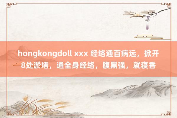 hongkongdoll xxx 经络通百病远，掀开8处淤堵，通全身经络，腹黑强，就寝香