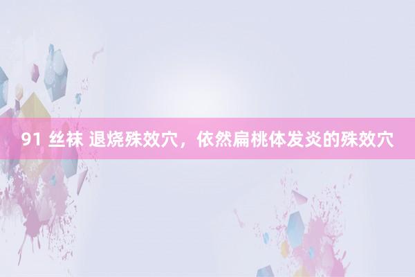 91 丝袜 退烧殊效穴，依然扁桃体发炎的殊效穴