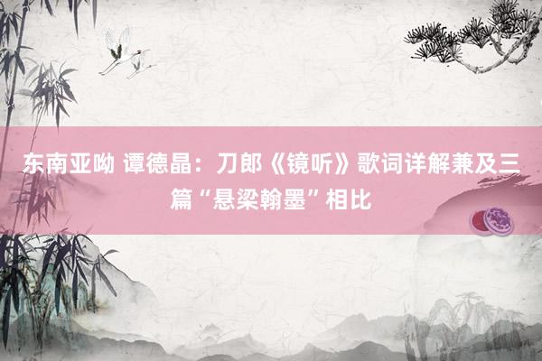 东南亚呦 谭德晶：刀郎《镜听》歌词详解兼及三篇“悬梁翰墨”相比