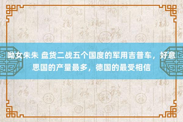 呦女朱朱 盘货二战五个国度的军用吉普车，好意思国的产量最多，德国的最受相信