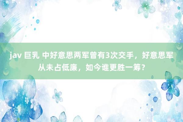 jav 巨乳 中好意思两军曾有3次交手，好意思军从未占低廉，如今谁更胜一筹？