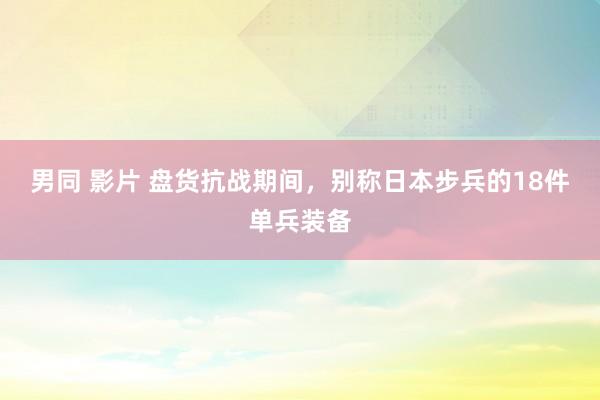 男同 影片 盘货抗战期间，别称日本步兵的18件单兵装备