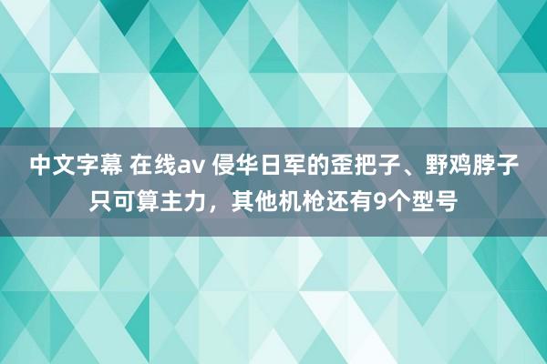 中文字幕 在线av 侵华日军的歪把子、野鸡脖子只可算主力，其他机枪还有9个型号