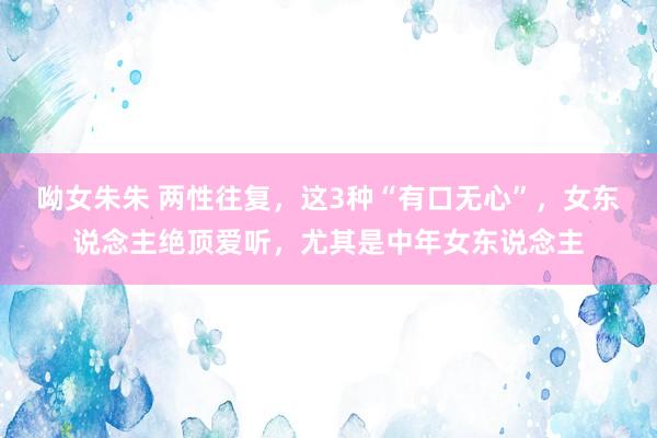 呦女朱朱 两性往复，这3种“有口无心”，女东说念主绝顶爱听，尤其是中年女东说念主