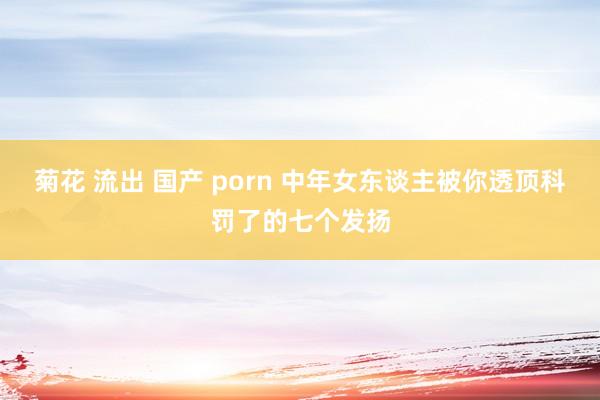 菊花 流出 国产 porn 中年女东谈主被你透顶科罚了的七个发扬