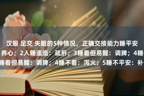 汉服 足交 失眠的5种情况，正确交接能力睡平安：1能睡着但作念梦多：养心；2入睡逶迤：疏肝；3睡着但易醒：调脾；4睡不着：泻火；5睡不平安：补肾