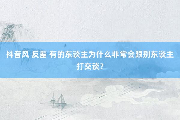 抖音风 反差 有的东谈主为什么非常会跟别东谈主打交谈？