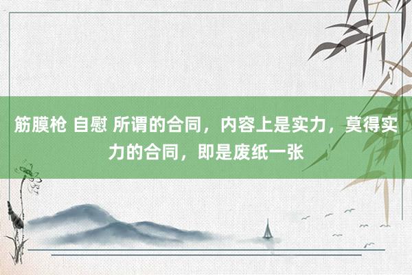 筋膜枪 自慰 所谓的合同，内容上是实力，莫得实力的合同，即是废纸一张