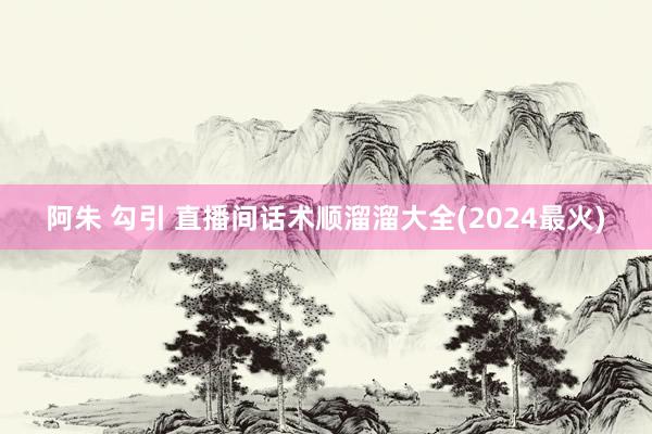 阿朱 勾引 直播间话术顺溜溜大全(2024最火)