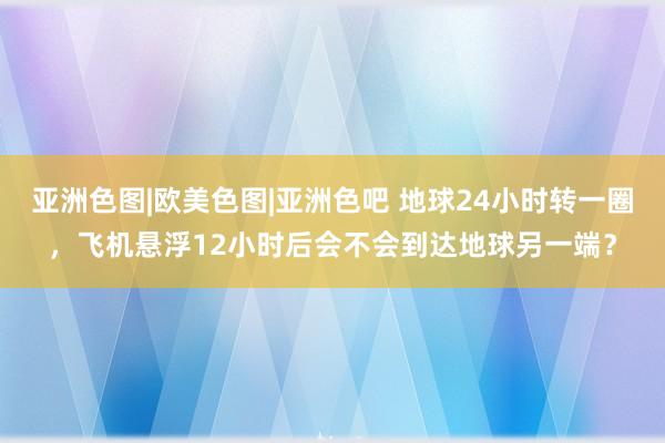 亚洲色图|欧美色图|亚洲色吧 地球24小时转一圈，飞机悬浮12小时后会不会到达地球另一端？