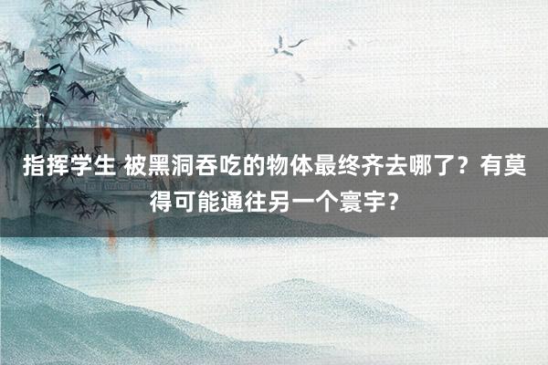 指挥学生 被黑洞吞吃的物体最终齐去哪了？有莫得可能通往另一个寰宇？