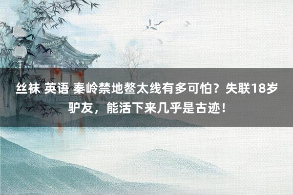 丝袜 英语 秦岭禁地鳌太线有多可怕？失联18岁驴友，能活下来几乎是古迹！