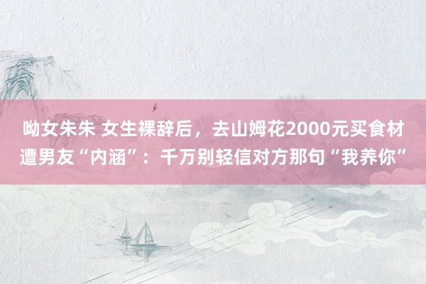 呦女朱朱 女生裸辞后，去山姆花2000元买食材遭男友“内涵”：千万别轻信对方那句“我养你”