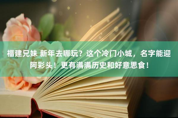 福建兄妹 新年去哪玩？这个冷门小城，名字能迎阿彩头！更有满满历史和好意思食！