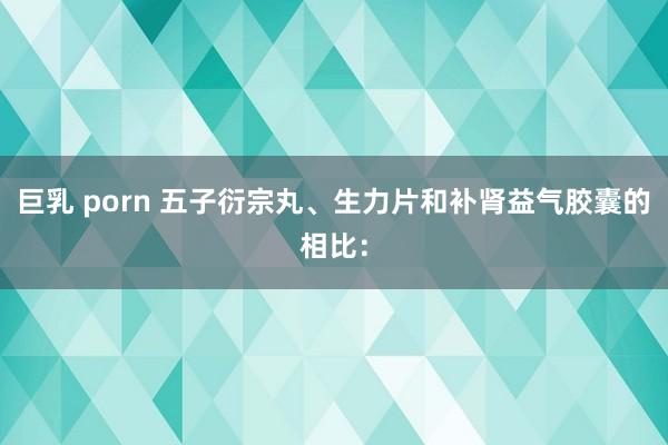 巨乳 porn 五子衍宗丸、生力片和补肾益气胶囊的相比：