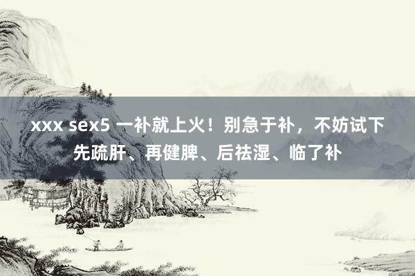 xxx sex5 一补就上火！别急于补，不妨试下先疏肝、再健脾、后祛湿、临了补