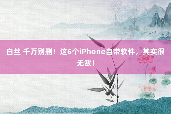 白丝 千万别删！这6个iPhone自带软件，其实很无敌！