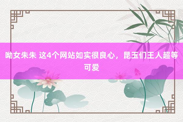 呦女朱朱 这4个网站如实很良心，昆玉们王人超等可爱