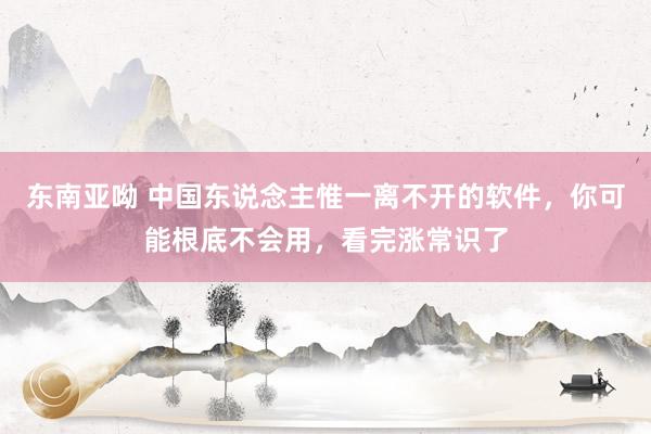 东南亚呦 中国东说念主惟一离不开的软件，你可能根底不会用，看完涨常识了