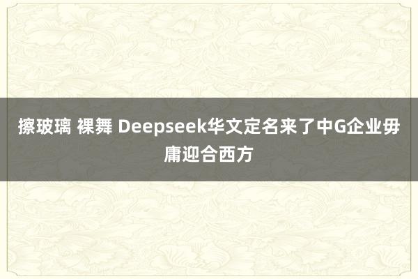 擦玻璃 裸舞 Deepseek华文定名来了中G企业毋庸迎合西方