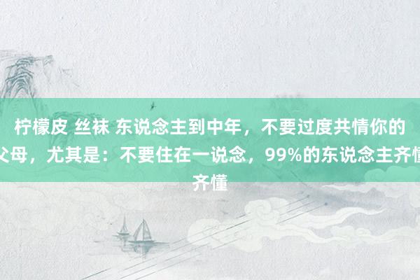 柠檬皮 丝袜 东说念主到中年，不要过度共情你的父母，尤其是：不要住在一说念，99%的东说念主齐懂