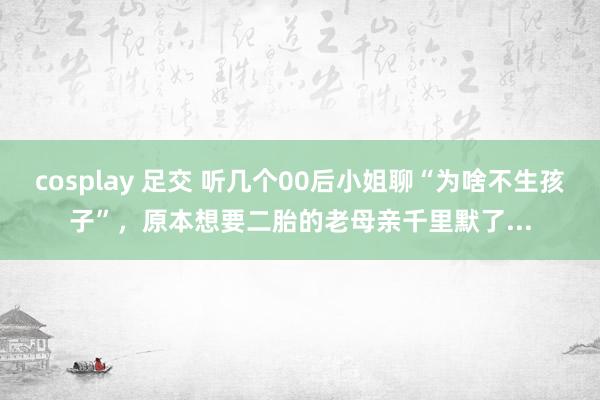 cosplay 足交 听几个00后小姐聊“为啥不生孩子”，原本想要二胎的老母亲千里默了...