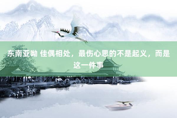 东南亚呦 佳偶相处，最伤心思的不是起义，而是这一件事