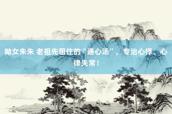 呦女朱朱 老祖先留住的“通心汤”，专治心悸、心律失常！
