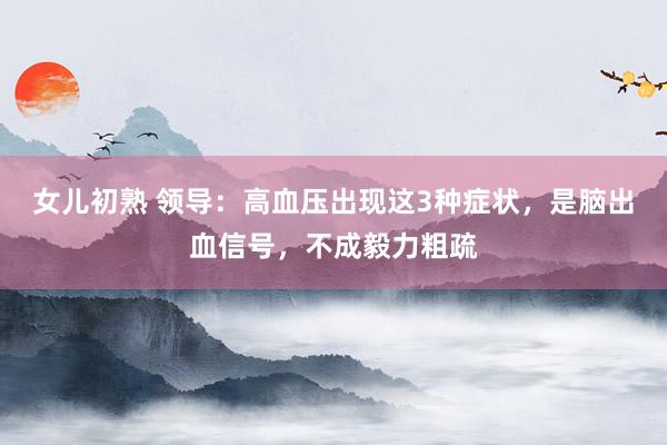女儿初熟 领导：高血压出现这3种症状，是脑出血信号，不成毅力粗疏