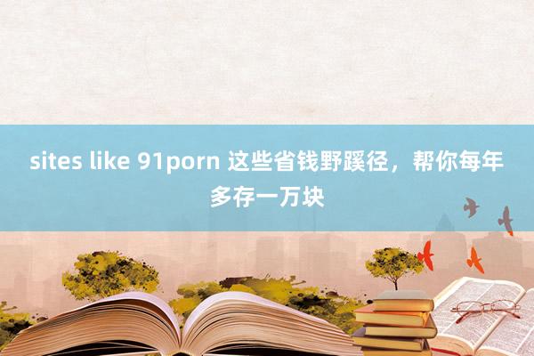 sites like 91porn 这些省钱野蹊径，帮你每年多存一万块