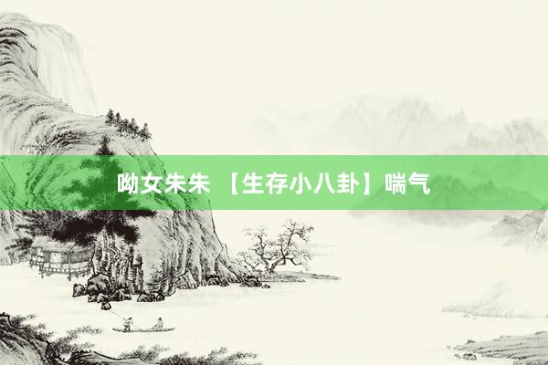 呦女朱朱 【生存小八卦】喘气