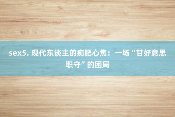 sex5. 现代东谈主的痴肥心焦：一场“甘好意思职守”的困局