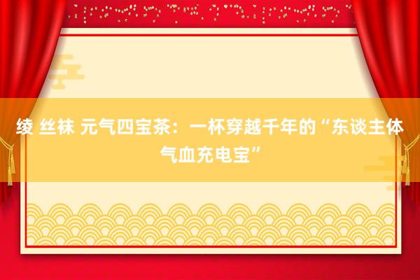 绫 丝袜 元气四宝茶：一杯穿越千年的“东谈主体气血充电宝”